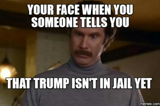 Your face when someone tells you that Trump isn't in jail yet.